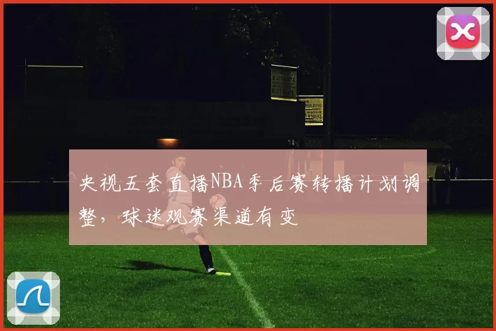 央视五套直播NBA季后赛转播计划调整,球迷观赛渠道有变