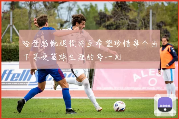 哈登感慨退役将至希望珍惜每个当下享受篮球生涯的每一刻