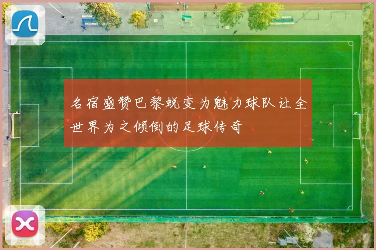 名宿盛赞巴黎蜕变为魅力球队让全世界为之倾倒的足球传奇