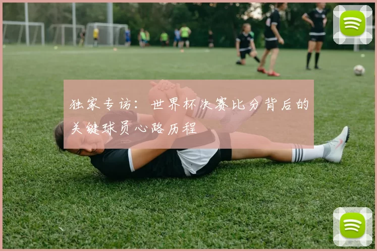 独家专访:世界杯决赛比分背后的关键球员心路历程