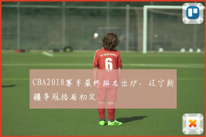 CBA2018赛季最终排名出炉,辽宁新疆争冠格局初定