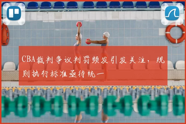 CBA裁判争议判罚频发引发关注,规则执行标准亟待统一