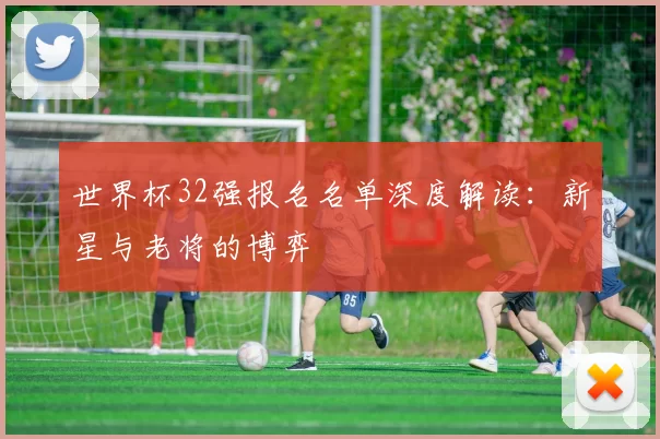 世界杯32强报名名单深度解读：新星与老将的博弈