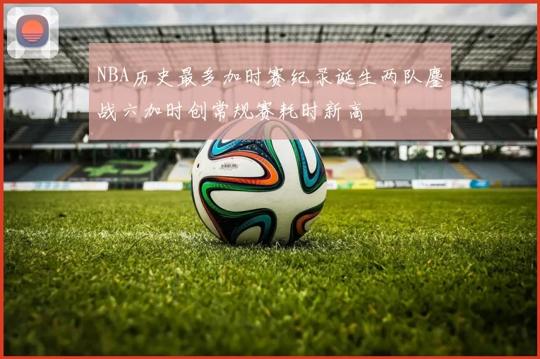 NBA历史最多加时赛纪录诞生两队鏖战六加时创常规赛耗时新高