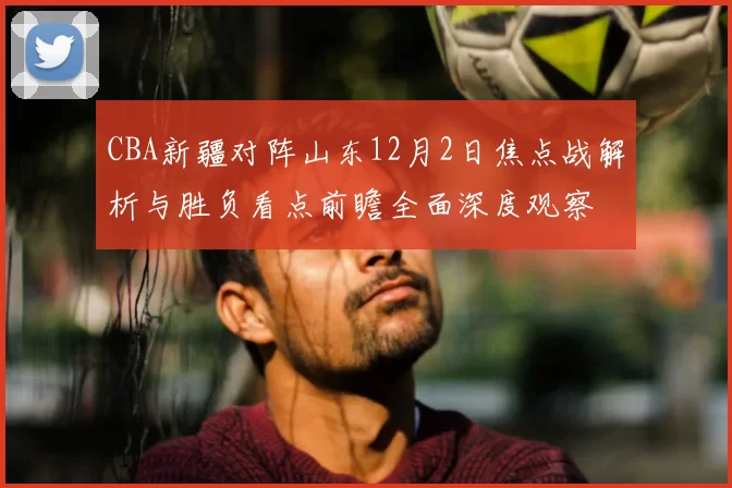 CBA新疆对阵山东12月2日焦点战解析与胜负看点前瞻全面深度观察