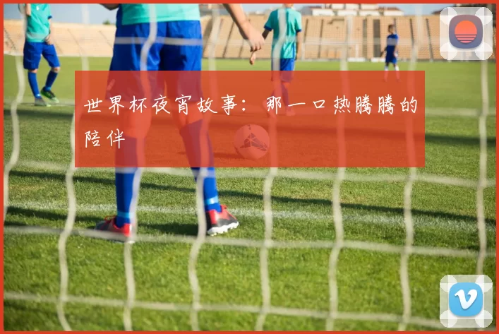 世界杯夜宵故事:那一口热腾腾的陪伴
