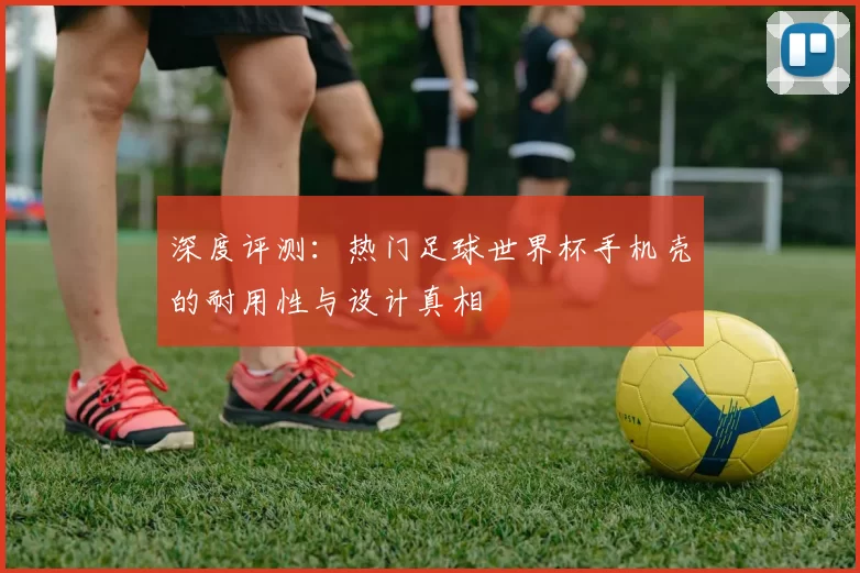 深度评测:热门足球世界杯手机壳的耐用性与设计真相