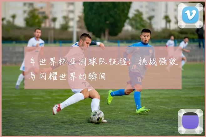 年世界杯亚洲球队征程：挑战强敌与闪耀世界的瞬间