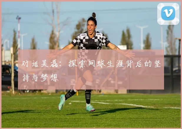 对话吴磊:探索网球生涯背后的坚持与梦想