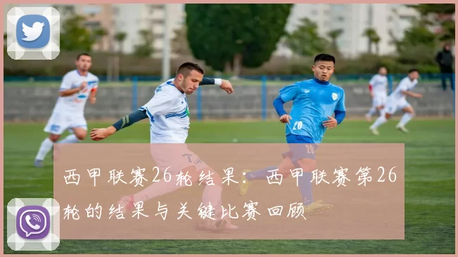 西甲联赛26轮结果:西甲联赛第26轮的结果与关键比赛回顾
