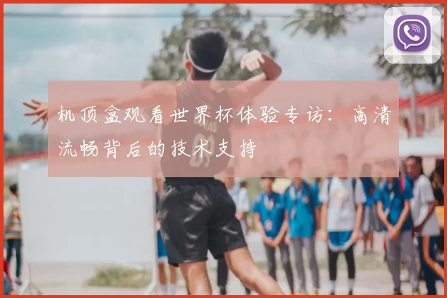 机顶盒观看世界杯体验专访:高清流畅背后的技术支持