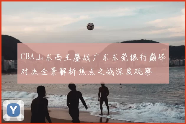 CBA山东西王鏖战广东东莞银行巅峰对决全景解析焦点之战深度观察