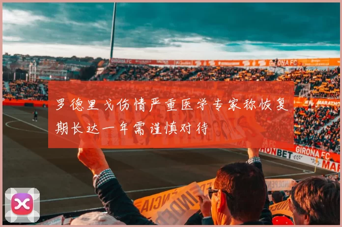 罗德里戈伤情严重医学专家称恢复期长达一年需谨慎对待