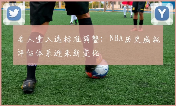 名人堂入选标准调整:NBA历史成就评估体系迎来新变化