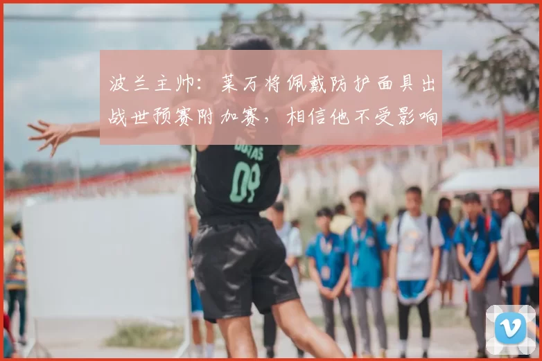 波兰主帅:莱万将佩戴防护面具出战世预赛附加赛,相信他不受影响