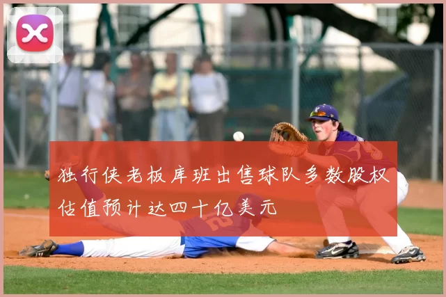 独行侠老板库班出售球队多数股权估值预计达四十亿美元