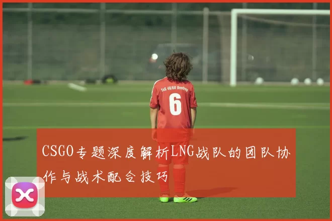 CSGO专题深度解析LNG战队的团队协作与战术配合技巧