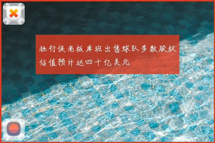 独行侠老板库班出售球队多数股权估值预计达四十亿美元