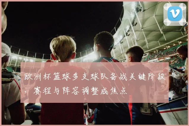 欧洲杯篮球多支球队备战关键阶段,赛程与阵容调整成焦点