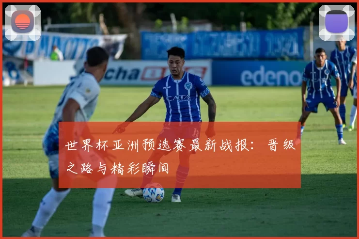 世界杯亚洲预选赛最新战报：晋级之路与精彩瞬间