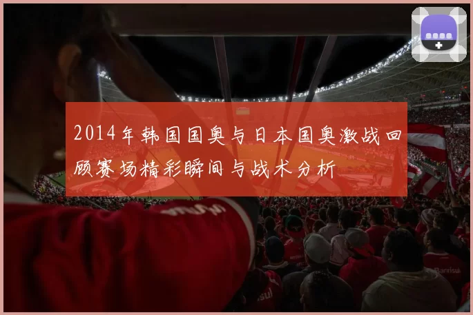 2014年韩国国奥与日本国奥激战回顾赛场精彩瞬间与战术分析