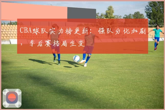 CBA球队实力榜更新:强队分化加剧,季后赛格局生变