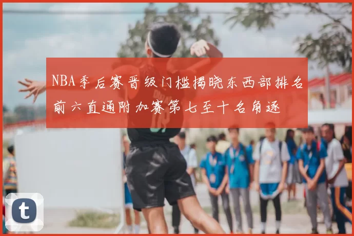 NBA季后赛晋级门槛揭晓东西部排名前六直通附加赛第七至十名角逐