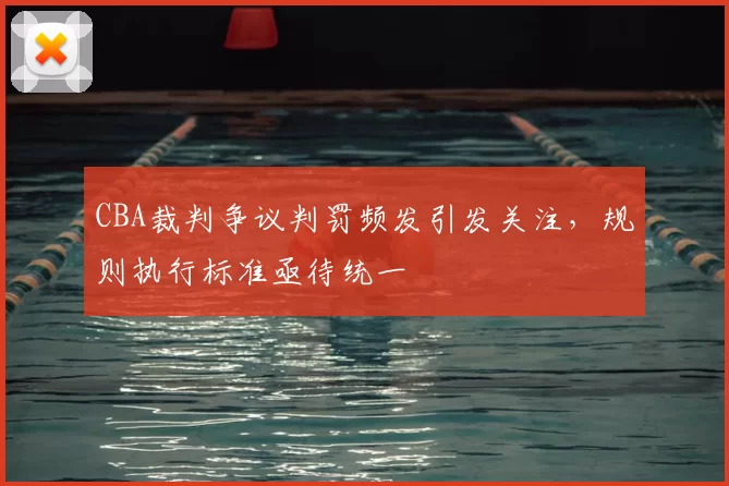 CBA裁判争议判罚频发引发关注,规则执行标准亟待统一
