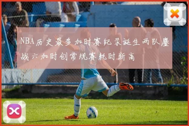 NBA历史最多加时赛纪录诞生两队鏖战六加时创常规赛耗时新高
