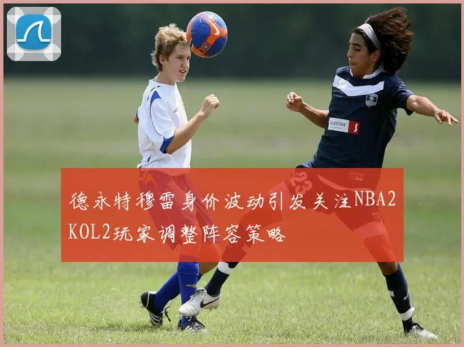 德永特穆雷身价波动引发关注NBA2KOL2玩家调整阵容策略