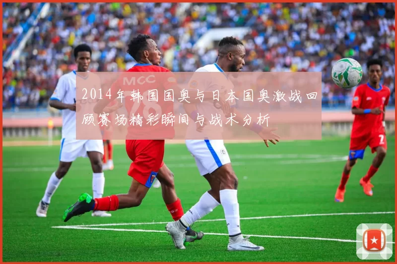 2014年韩国国奥与日本国奥激战回顾赛场精彩瞬间与战术分析