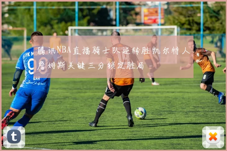 腾讯NBA直播骑士队逆转胜凯尔特人詹姆斯关键三分锁定胜局