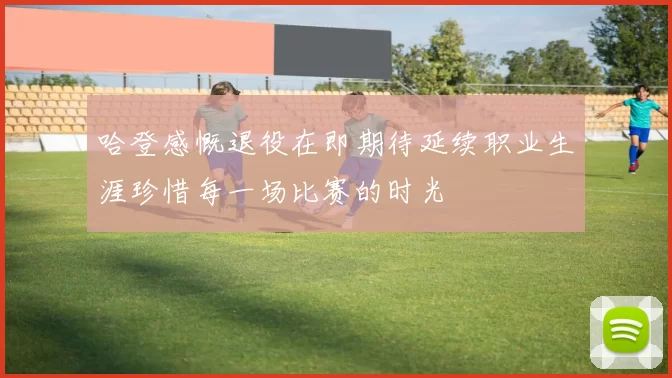 哈登感慨退役在即期待延续职业生涯珍惜每一场比赛的时光