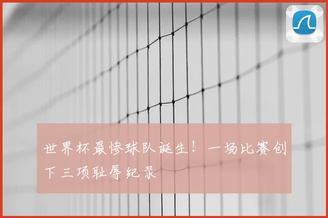 世界杯最惨球队诞生！一场比赛创下三项耻辱纪录