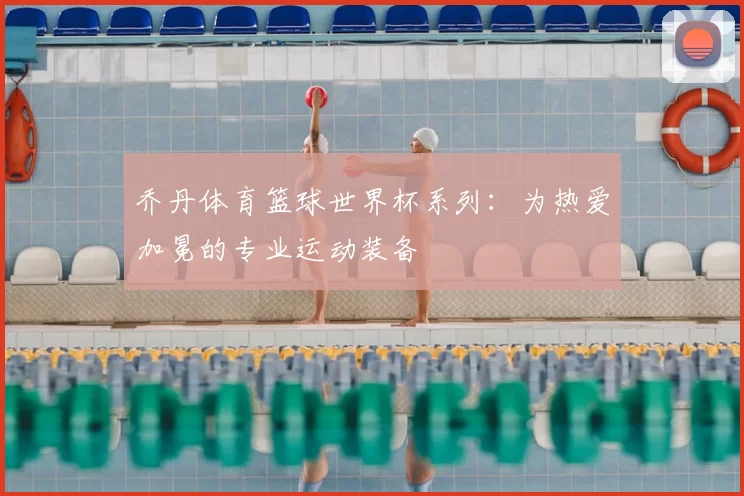 乔丹体育篮球世界杯系列:为热爱加冕的专业运动装备