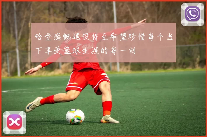 哈登感慨退役将至希望珍惜每个当下享受篮球生涯的每一刻