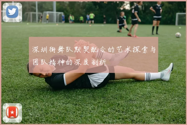 深圳街舞队默契配合的艺术探索与团队精神的深度剖析