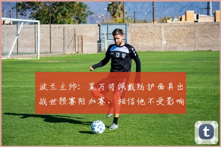 波兰主帅：莱万将佩戴防护面具出战世预赛附加赛，相信他不受影响