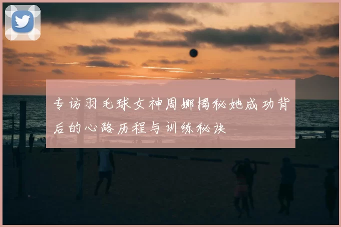 专访羽毛球女神周娜揭秘她成功背后的心路历程与训练秘诀