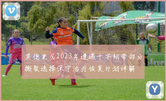 罗德里戈2023年遭遇十字韧带部分撕裂选择保守治疗恢复计划详解