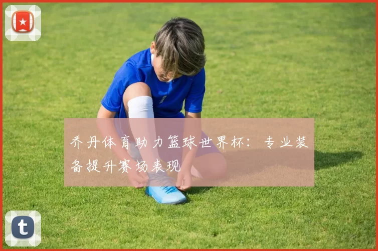 乔丹体育助力篮球世界杯:专业装备提升赛场表现