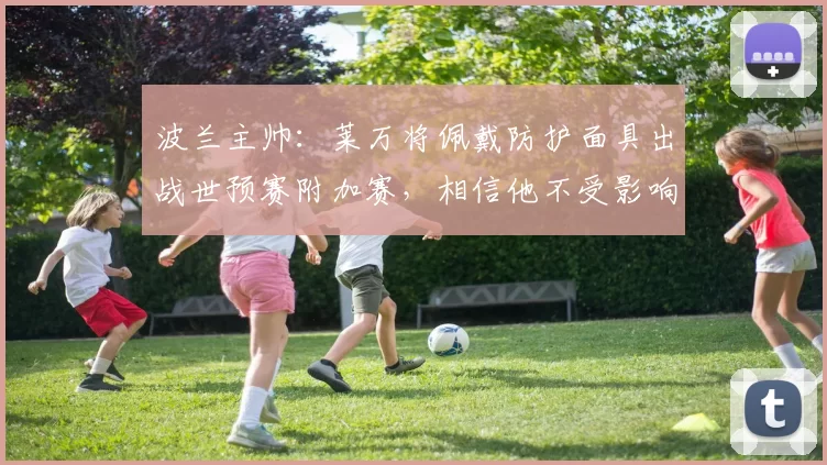 波兰主帅：莱万将佩戴防护面具出战世预赛附加赛，相信他不受影响