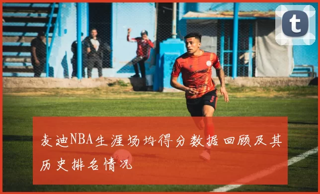 麦迪NBA生涯场均得分数据回顾及其历史排名情况