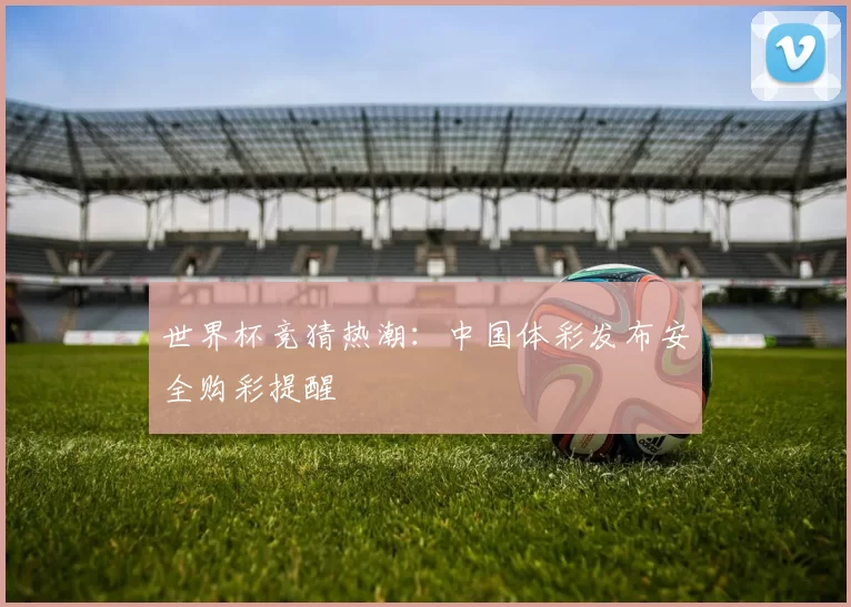 世界杯竞猜热潮:中国体彩发布安全购彩提醒