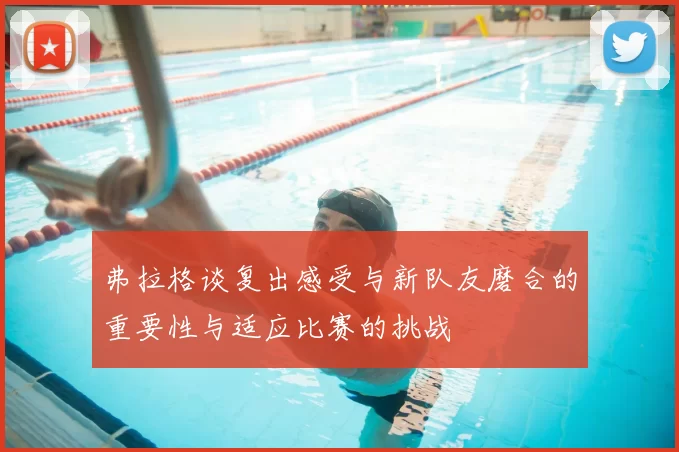 弗拉格谈复出感受与新队友磨合的重要性与适应比赛的挑战