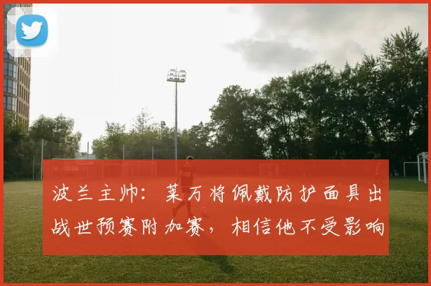 波兰主帅：莱万将佩戴防护面具出战世预赛附加赛，相信他不受影响
