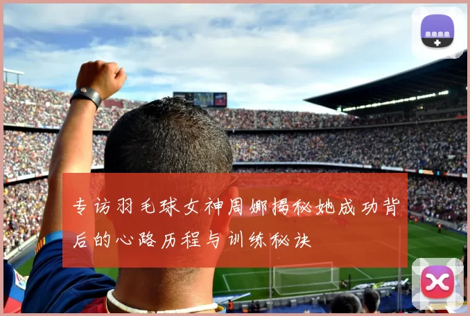 专访羽毛球女神周娜揭秘她成功背后的心路历程与训练秘诀