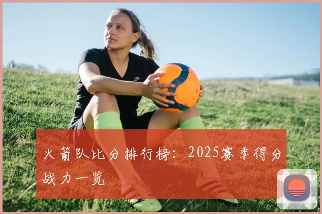 火箭队比分排行榜:2025赛季得分战力一览