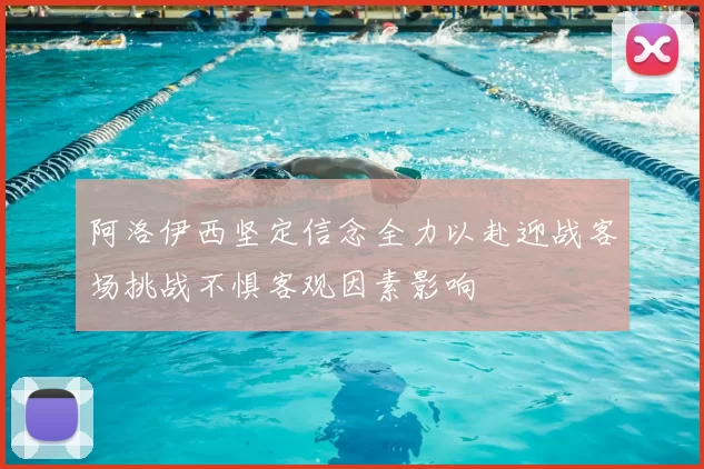 阿洛伊西坚定信念全力以赴迎战客场挑战不惧客观因素影响