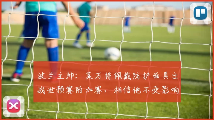 波兰主帅：莱万将佩戴防护面具出战世预赛附加赛，相信他不受影响